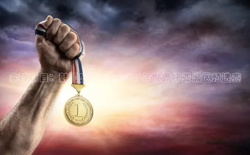 全球瞩目：韩国盛事——2023年世界杯亚洲区预选赛