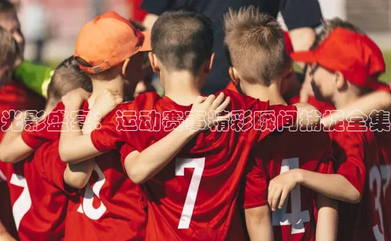 光影盛宴：运动赛事精彩瞬间捕捉全集