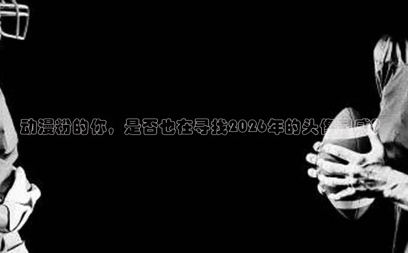 动漫粉的你，是否也在寻找2026年的头像灵感？